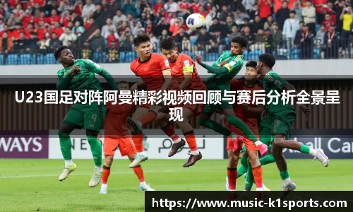 U23国足对阵阿曼精彩视频回顾与赛后分析全景呈现