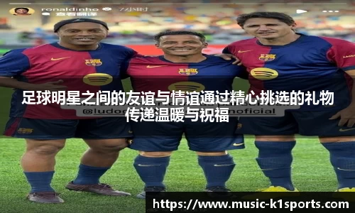 足球明星之间的友谊与情谊通过精心挑选的礼物传递温暖与祝福